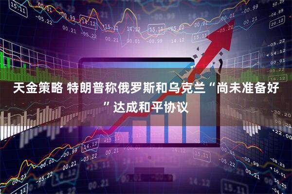 天金策略 特朗普称俄罗斯和乌克兰“尚未准备好”达成和平协议