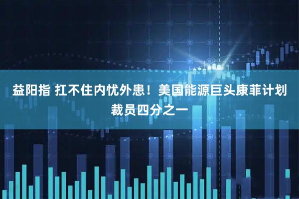 益阳指 扛不住内忧外患！美国能源巨头康菲计划裁员四分之一