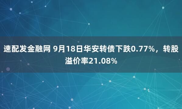 速配发金融网 9月18日华安转债下跌0.77%，转股溢价率21.08%