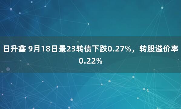 日升鑫 9月18日景23转债下跌0.27%，转股溢价率0.22%