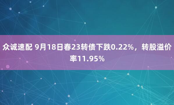 众诚速配 9月18日春23转债下跌0.22%，转股溢价率11.95%
