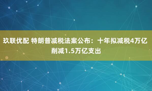 玖联优配 特朗普减税法案公布：十年拟减税4万亿 削减1.5万亿支出