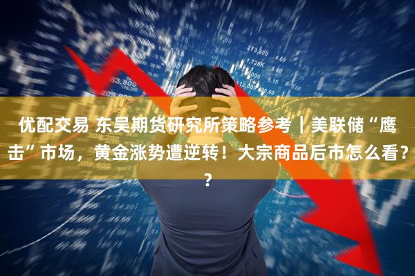 优配交易 东吴期货研究所策略参考｜美联储“鹰击”市场，黄金涨势遭逆转！大宗商品后市怎么看？