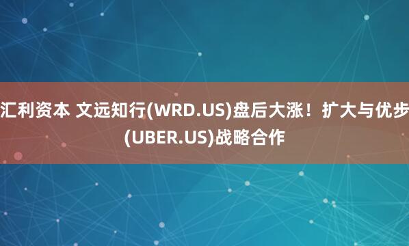 汇利资本 文远知行(WRD.US)盘后大涨！扩大与优步(UBER.US)战略合作