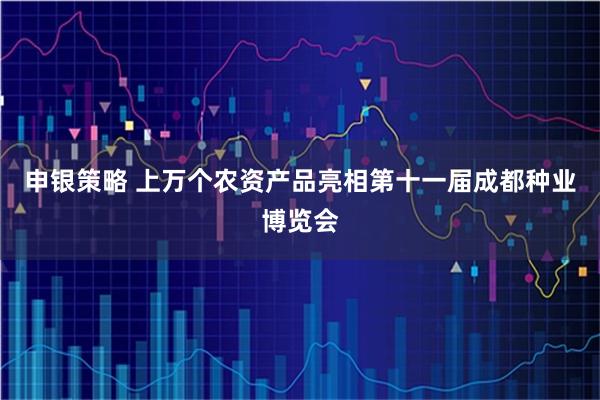 申银策略 上万个农资产品亮相第十一届成都种业博览会