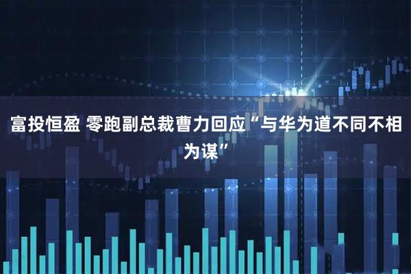 富投恒盈 零跑副总裁曹力回应“与华为道不同不相为谋”