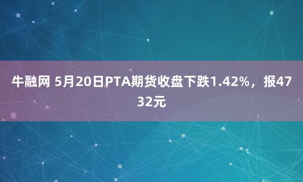 牛融网 5月20日PTA期货收盘下跌1.42%，报4732元