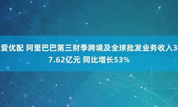爱优配 阿里巴巴第三财季跨境及全球批发业务收入37.62亿元 同比增长53%