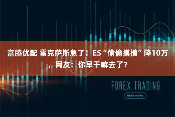 富腾优配 雷克萨斯急了！ES“偷偷摸摸”降10万，网友：你早干嘛去了？