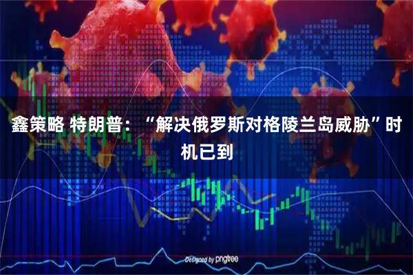鑫策略 特朗普：“解决俄罗斯对格陵兰岛威胁”时机已到