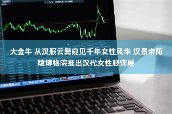 大金牛 从汉服云鬓窥见千年女性风华 汉景帝阳陵博物院推出汉代女性服饰展