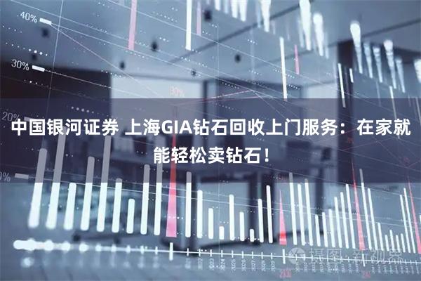 中国银河证券 上海GIA钻石回收上门服务：在家就能轻松卖钻石！