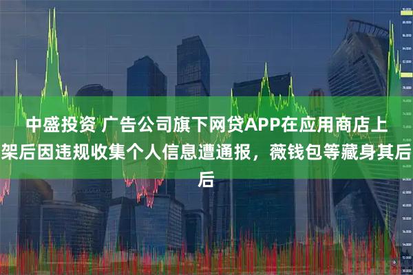 中盛投资 广告公司旗下网贷APP在应用商店上架后因违规收集个人信息遭通报，薇钱包等藏身其后