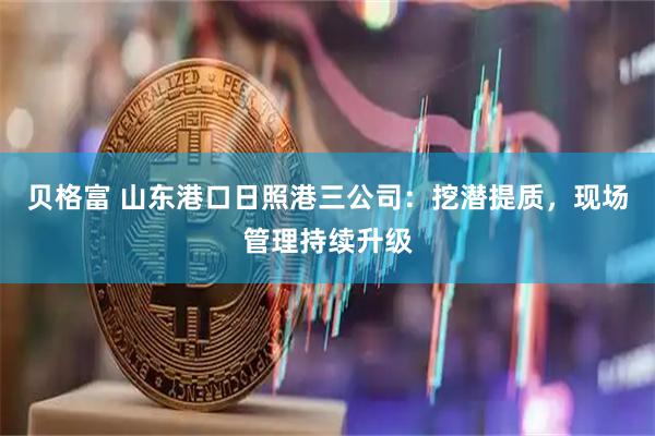贝格富 山东港口日照港三公司：挖潜提质，现场管理持续升级