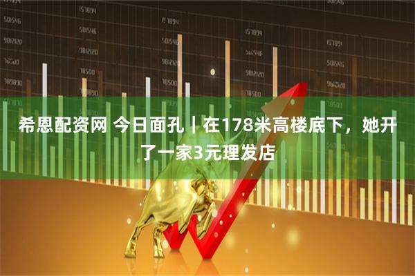 希恩配资网 今日面孔｜在178米高楼底下，她开了一家3元理发店