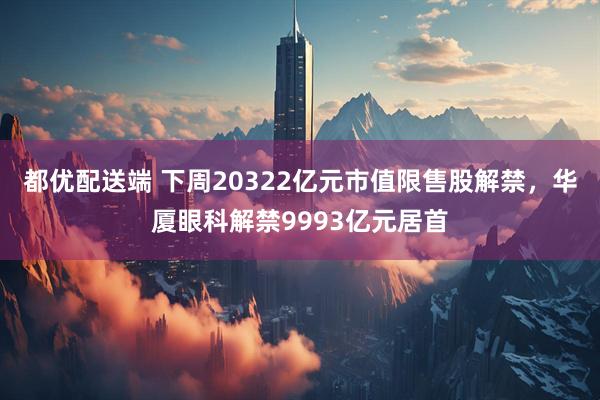 都优配送端 下周20322亿元市值限售股解禁，华厦眼科解禁9993亿元居首