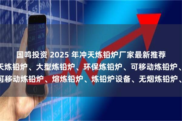 国鸣投资 2025 年冲天炼铅炉厂家最新推荐榜，废电瓶炼铅炉、冲天炼铅炉、大型炼铅炉、环保炼铅炉、可移动炼铅炉、熔炼铅炉、炼铅炉设备、无烟炼铅炉、新型炼铅炉